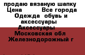 продаю вязаную шапку › Цена ­ 600 - Все города Одежда, обувь и аксессуары » Аксессуары   . Московская обл.,Железнодорожный г.